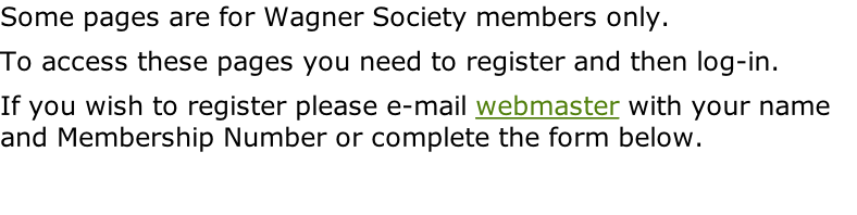 Some pages are for Wagner Society members only.   To access these pages you need to register and then log-in.   If you wish to register please e-mail webmaster with your name and Membership Number or complete the form below.